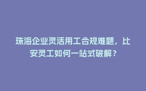 珠海企业灵活用工合规难题，比安灵工如何一站式破解？