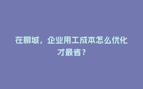在聊城，企业用工成本怎么优化才最省？