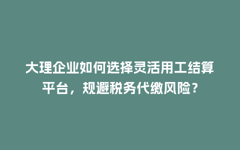 大理企业如何选择灵活用工结算平台，规避税务代缴风险？