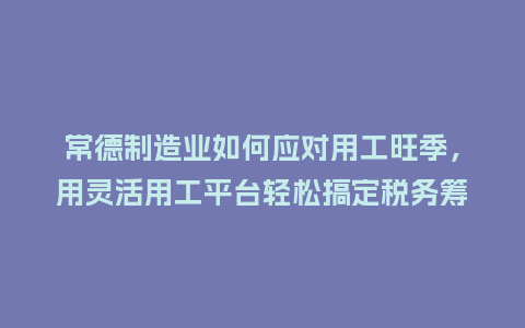 常德制造业如何应对用工旺季，用灵活用工平台轻松搞定税务筹划？