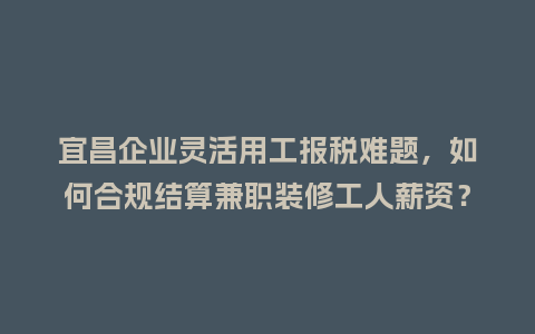 宜昌企业灵活用工报税难题,如何合规结算兼职装修工人薪资?插图 宜昌企业灵活用工报税难题,如何合规结算兼职装修工人薪资?插图