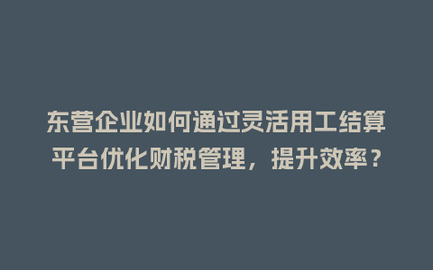 东营企业如何通过灵活用工结算平台优化财税管理，提升效率？