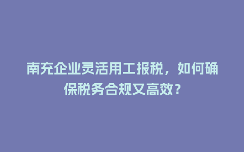 南充企业灵活用工报税，如何确保税务合规又高效？