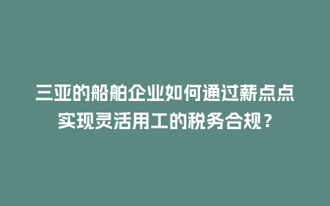 三亚的船舶企业如何通过薪点点实现灵活用工的税务合规？