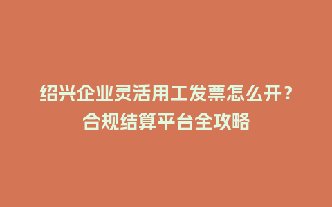绍兴企业灵活用工发票怎么开？合规结算平台全攻略