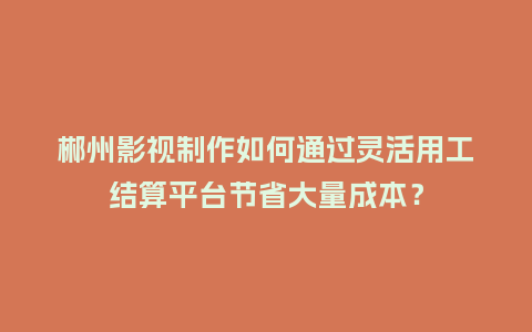 郴州影视制作如何通过灵活用工结算平台节省大量成本？