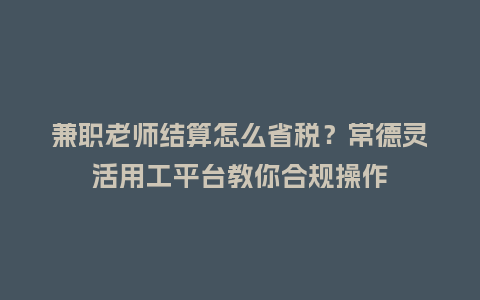 兼职老师结算怎么省税？常德灵活用工平台教你合规操作