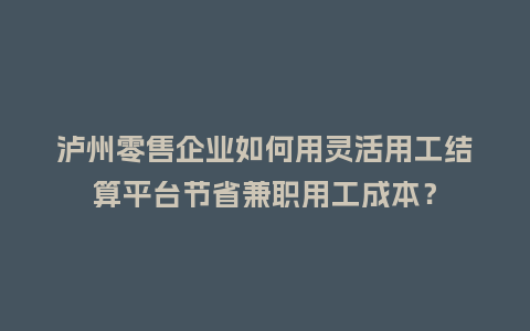 泸州零售企业如何用灵活用工结算平台节省兼职用工成本？