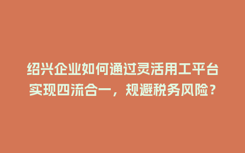 绍兴企业如何通过灵活用工平台实现四流合一，规避税务风险？