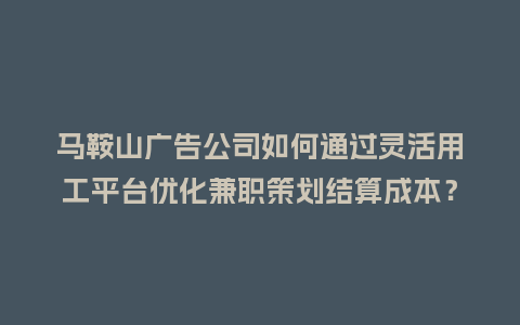 马鞍山广告公司如何通过灵活用工平台优化兼职策划结算成本？