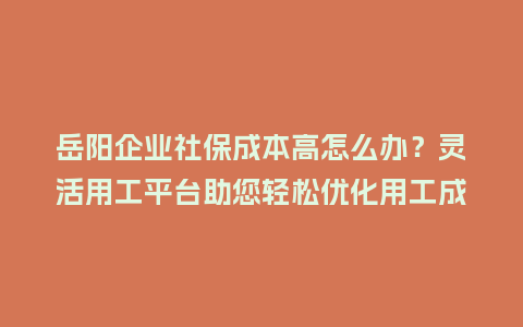 岳阳企业社保成本高怎么办？灵活用工平台助您轻松优化用工成本