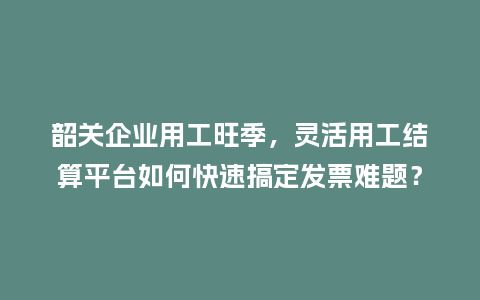 韶关企业用工旺季，灵活用工结算平台如何快速搞定发票难题？