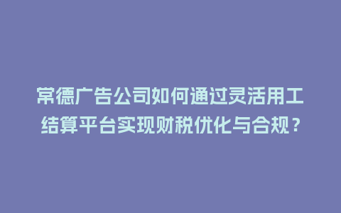常德广告公司如何通过灵活用工结算平台实现财税优化与合规？