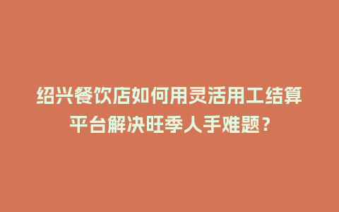 绍兴餐饮店如何用灵活用工结算平台解决旺季人手难题？