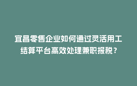 宜昌零售企业如何通过灵活用工结算平台高效处理兼职报税？