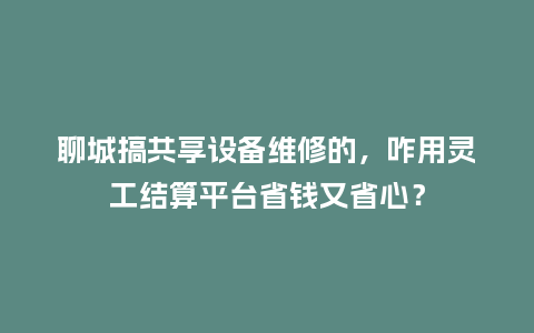 聊城搞共享设备维修的，咋用灵工结算平台省钱又省心？