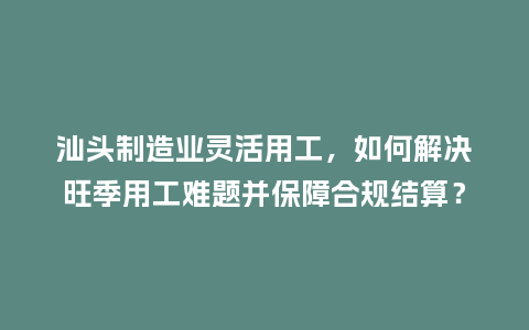 汕头制造业灵活用工，如何解决旺季用工难题并保障合规结算？