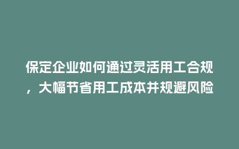保定企业如何通过灵活用工合规，大幅节省用工成本并规避风险？