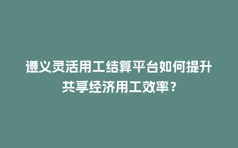 遵义灵活用工结算平台如何提升共享经济用工效率？