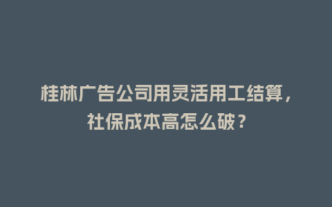 桂林广告公司用灵活用工结算，社保成本高怎么破？