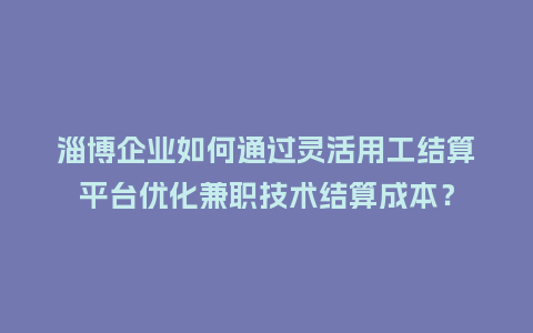 淄博企业如何通过灵活用工结算平台优化兼职技术结算成本？