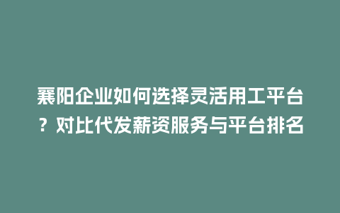 襄阳企业如何选择灵活用工平台？对比代发薪资服务与平台排名