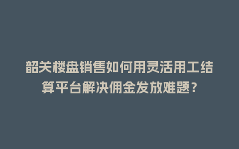 韶关楼盘销售如何用灵活用工结算平台解决佣金发放难题？