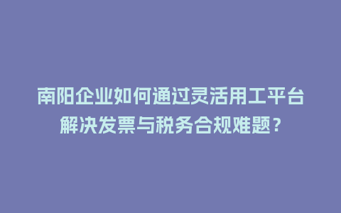 南阳企业如何通过灵活用工平台解决发票与税务合规难题？