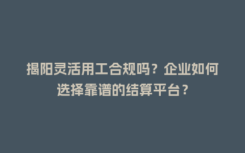 揭阳灵活用工合规吗？企业如何选择靠谱的结算平台？