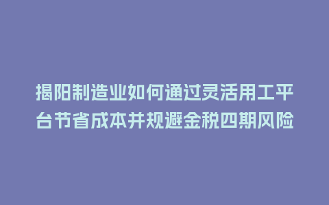 揭阳制造业如何通过灵活用工平台节省成本并规避金税四期风险？