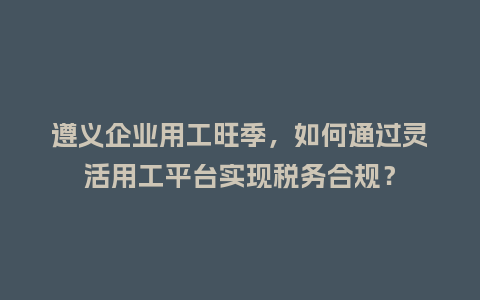 遵义企业用工旺季，如何通过灵活用工平台实现税务合规？