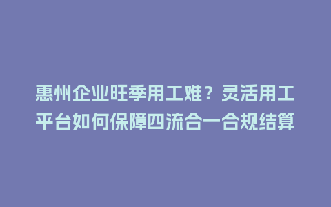惠州企业旺季用工难？灵活用工平台如何保障四流合一合规结算
