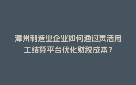 漳州制造业企业如何通过灵活用工结算平台优化财税成本？