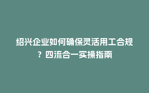 绍兴企业如何确保灵活用工合规？四流合一实操指南