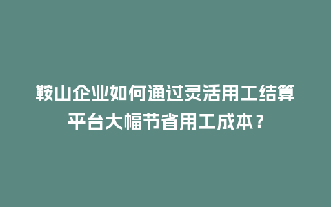 鞍山企业如何通过灵活用工结算平台大幅节省用工成本？