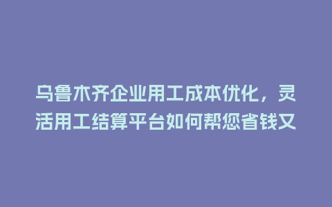 乌鲁木齐企业用工成本优化，灵活用工结算平台如何帮您省钱又省心？