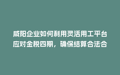 咸阳企业如何利用灵活用工平台应对金税四期，确保结算合法合规？