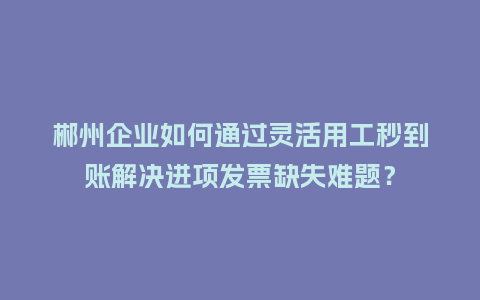 郴州企业如何通过灵活用工秒到账解决进项发票缺失难题？