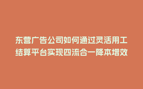 东营广告公司如何通过灵活用工结算平台实现四流合一降本增效？