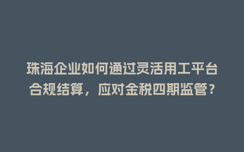 珠海企业如何通过灵活用工平台合规结算，应对金税四期监管？