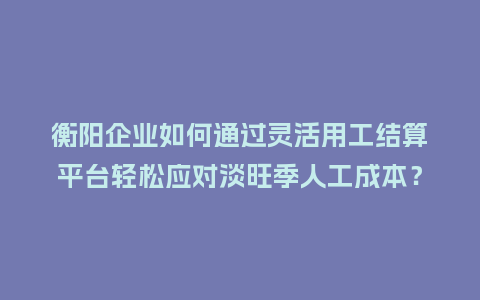 衡阳企业如何通过灵活用工结算平台轻松应对淡旺季人工成本？
