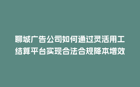聊城广告公司如何通过灵活用工结算平台实现合法合规降本增效？