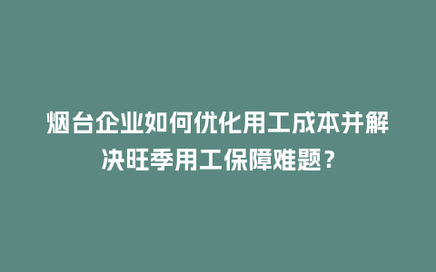 烟台企业如何优化用工成本并解决旺季用工保障难题？