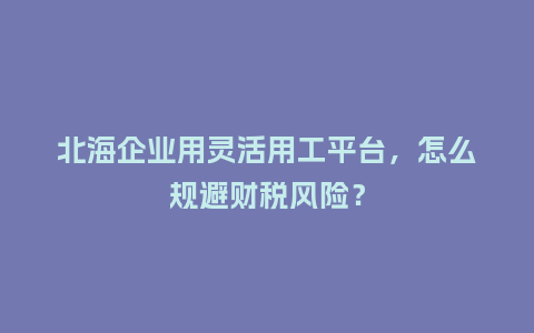 北海企业用灵活用工平台，怎么规避财税风险？
