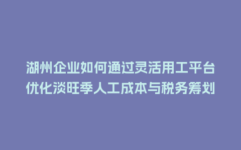 湖州企业如何通过灵活用工平台优化淡旺季人工成本与税务筹划？